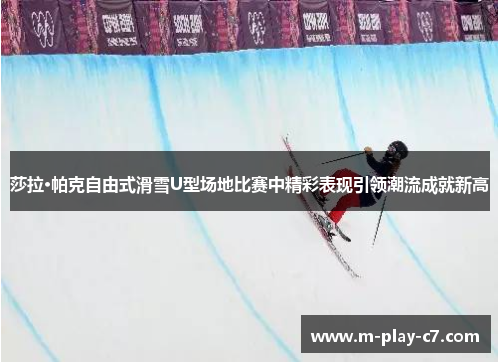 莎拉·帕克自由式滑雪U型场地比赛中精彩表现引领潮流成就新高
