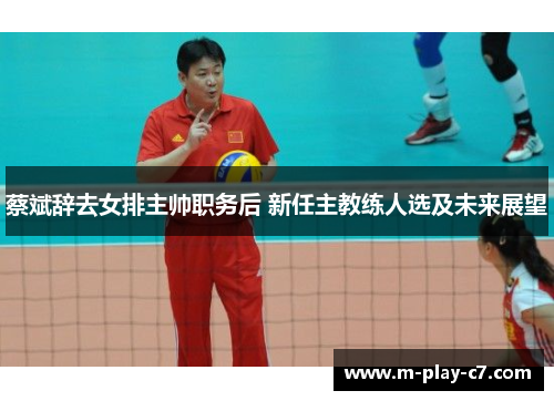 蔡斌辞去女排主帅职务后 新任主教练人选及未来展望