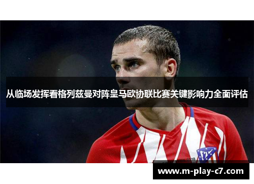 从临场发挥看格列兹曼对阵皇马欧协联比赛关键影响力全面评估 从临场发挥看格列兹曼对阵皇马欧协联比赛关键影响力全面评估