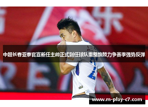 中超长春亚泰官宣新任主帅正式到任球队重整旗鼓力争赛季强势反弹 中超长春亚泰官宣新任主帅正式到任球队重整旗鼓力争赛季强势反弹