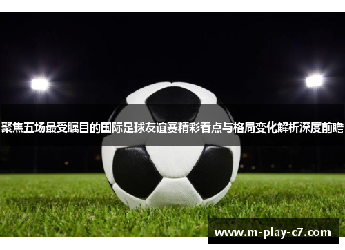 聚焦五场最受瞩目的国际足球友谊赛精彩看点与格局变化解析深度前瞻